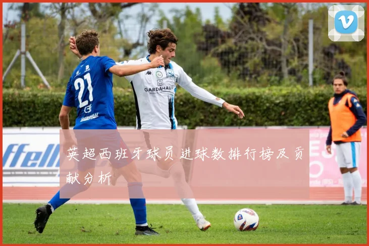 英超西班牙球员进球数排行榜及贡献分析