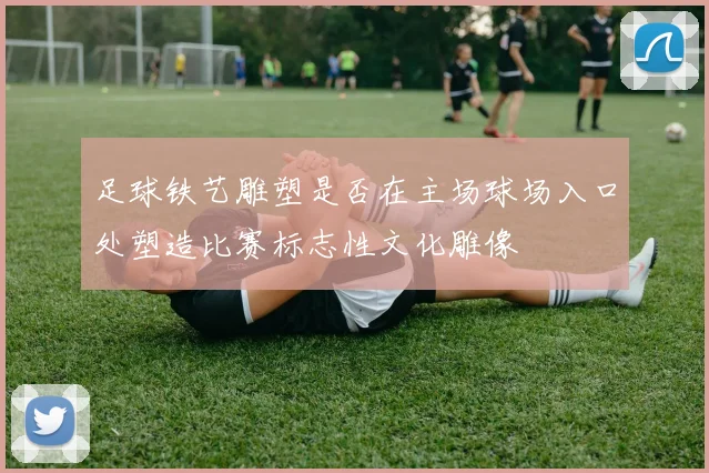 足球铁艺雕塑是否在主场球场入口处塑造比赛标志性文化雕像