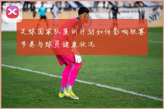 足球国家队集训计划如何影响联赛节奏与球员健康状况